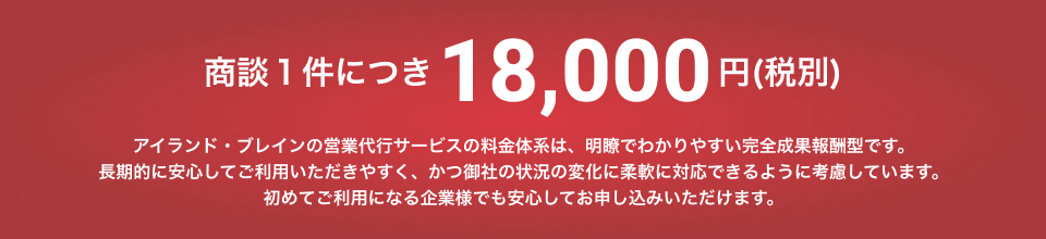 商談一件につき、16,200円(税込み) アイランド・ブレインの営業代行サービスの料金体系は、明瞭でわかりやすい完全成果報酬型です。長期的に安心してご利用いただきやすく、かつ御社の状況の変化に柔軟に対応ができるように考慮しています。初めてご利用になる企業様でも安心してお申し込みいただけます。