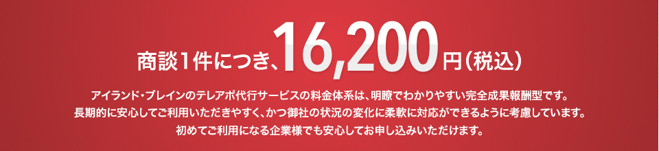 商談一件につき、16,200円(税込み) アイランド・ブレインのテレアポ代行サービスの料金体系は、明瞭でわかりやすい完全成果報酬型です。長期的に安心してご利用いただきやすく、かつ御社の状況の変化に柔軟に対応ができるように考慮しています。初めてご利用になる企業様でも安心してお申し込みいただけます。