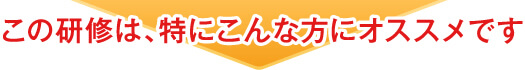 この研修は、特にこんな方にオススメです