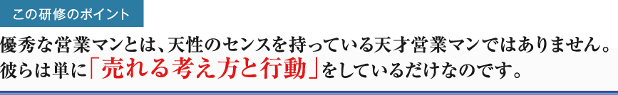 この研修のポイント優秀な営業マンとは、天性のセンスを持っている天才営業マンではありません。彼らは単に「売れる考え方と行動」をしているだけなのです。