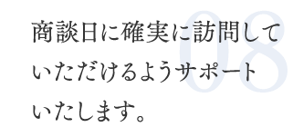 08.商談日に確実に訪問していただけるようサポートいたします。